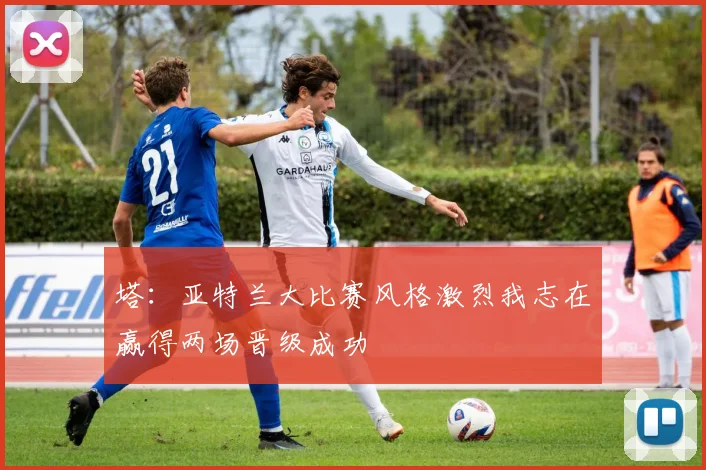 塔：亚特兰大比赛风格激烈我志在赢得两场晋级成功