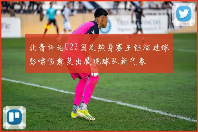 北青评论U22国足热身赛王钰栋进球彭啸伤愈复出展现球队新气象