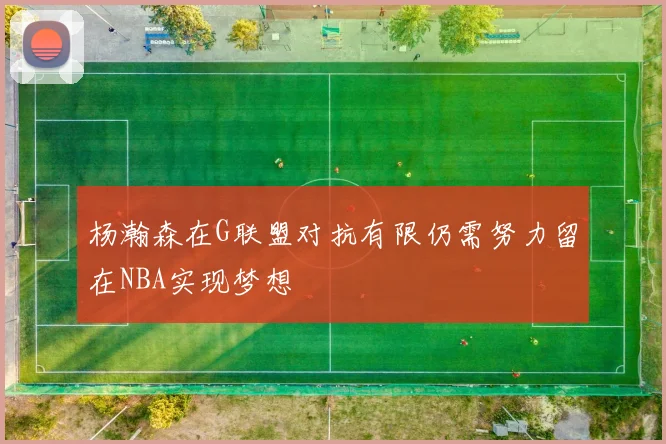 杨瀚森在G联盟对抗有限仍需努力留在NBA实现梦想