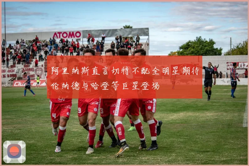 阿里纳斯直言切特不配全明星期待伦纳德与哈登等巨星登场