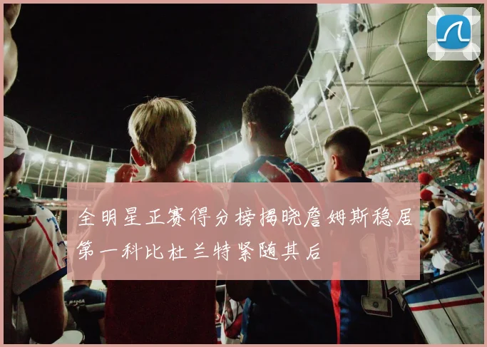 全明星正赛得分榜揭晓詹姆斯稳居第一科比杜兰特紧随其后