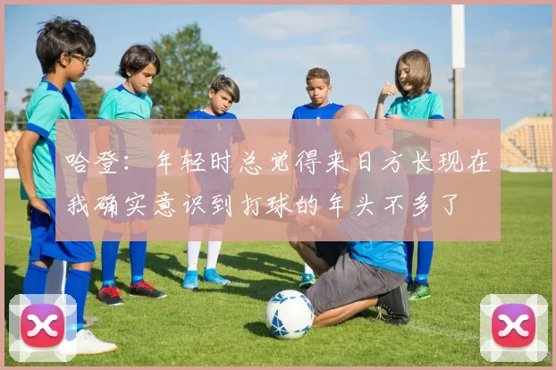 哈登：年轻时总觉得来日方长现在我确实意识到打球的年头不多了