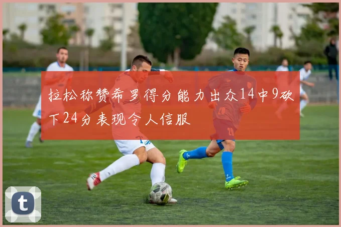 拉松称赞希罗得分能力出众14中9砍下24分表现令人信服
