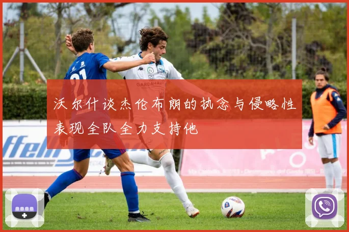 沃尔什谈杰伦布朗的执念与侵略性表现全队全力支持他