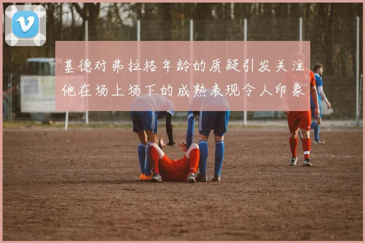 基德对弗拉格年龄的质疑引发关注他在场上场下的成熟表现令人印象深刻