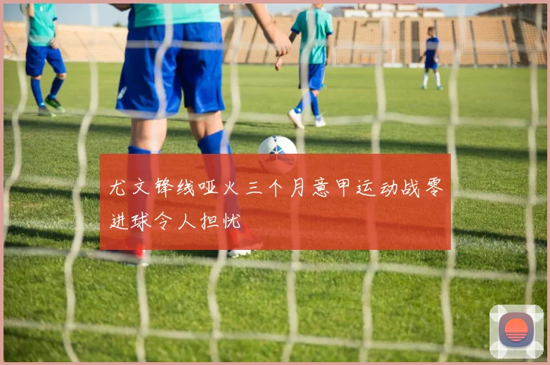 尤文锋线哑火三个月意甲运动战零进球令人担忧