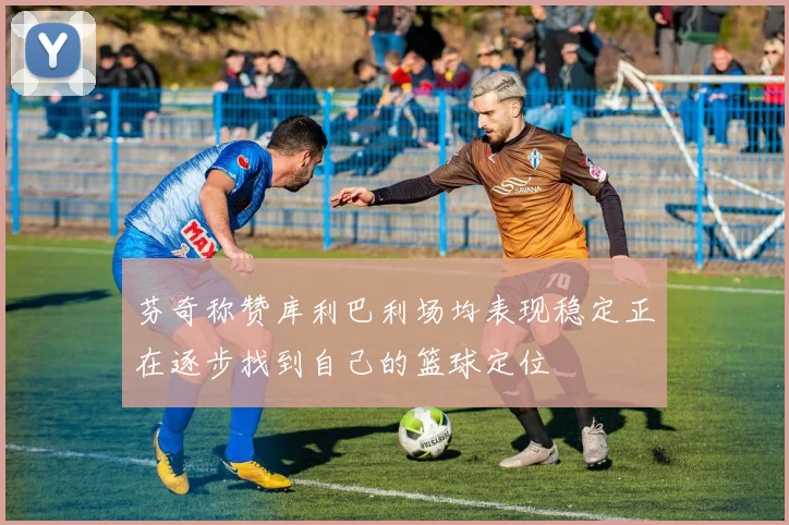 芬奇称赞库利巴利场均表现稳定正在逐步找到自己的篮球定位