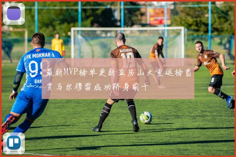 最新MVP榜单更新亚历山大重返榜首贾马尔穆雷成功跻身前十