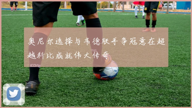 奥尼尔选择与韦德联手争冠意在超越科比成就伟大传奇