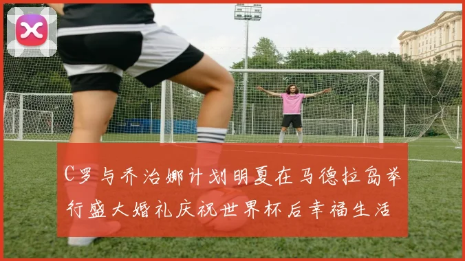 C罗与乔治娜计划明夏在马德拉岛举行盛大婚礼庆祝世界杯后幸福生活