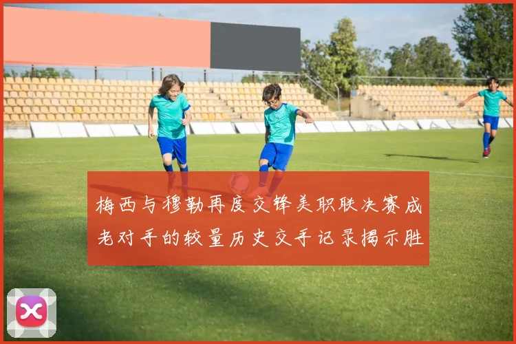 梅西与穆勒再度交锋美职联决赛成老对手的较量历史交手记录揭示胜负关系