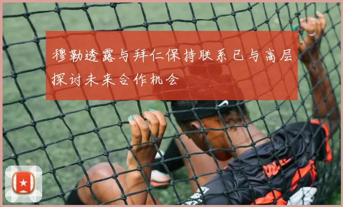 穆勒透露与拜仁保持联系已与高层探讨未来合作机会