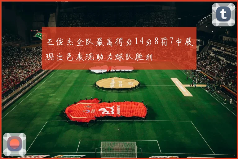 王俊杰全队最高得分14分8罚7中展现出色表现助力球队胜利