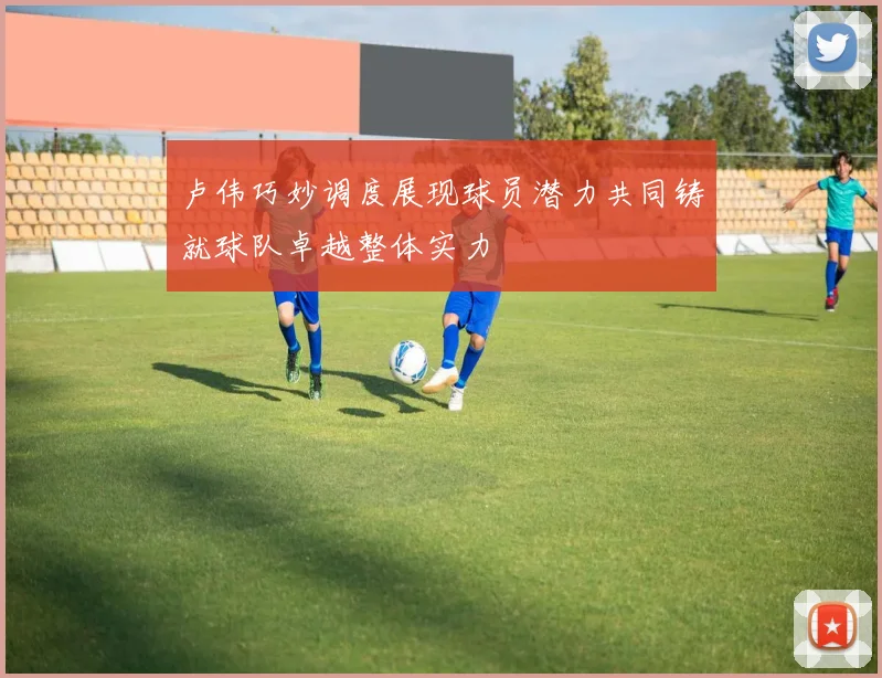 卢伟巧妙调度展现球员潜力共同铸就球队卓越整体实力