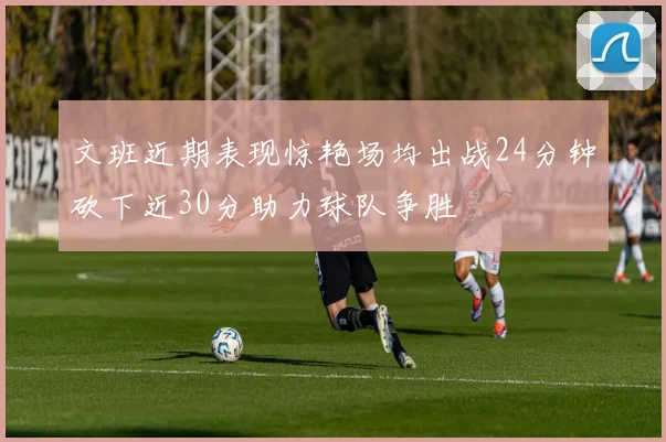 文班近期表现惊艳场均出战24分钟砍下近30分助力球队争胜