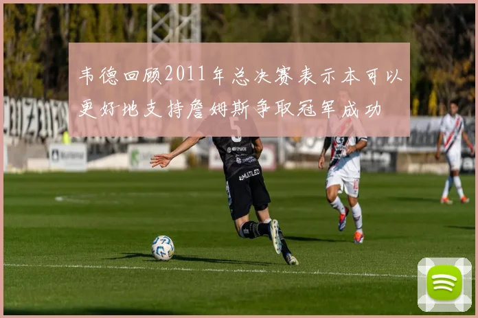 韦德回顾2011年总决赛表示本可以更好地支持詹姆斯争取冠军成功