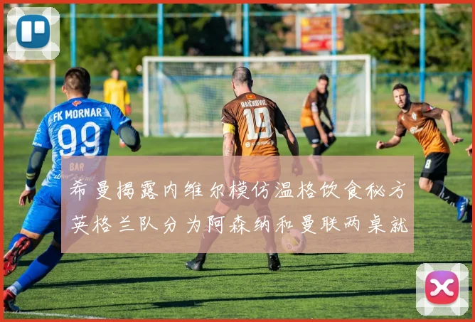 希曼揭露内维尔模仿温格饮食秘方英格兰队分为阿森纳和曼联两桌就餐