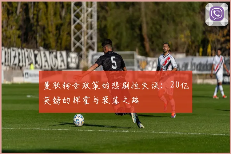 曼联转会政策的悲剧性失误：20亿英镑的挥霍与衰落之路