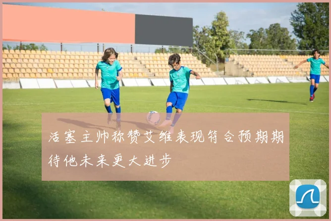 活塞主帅称赞艾维表现符合预期期待他未来更大进步