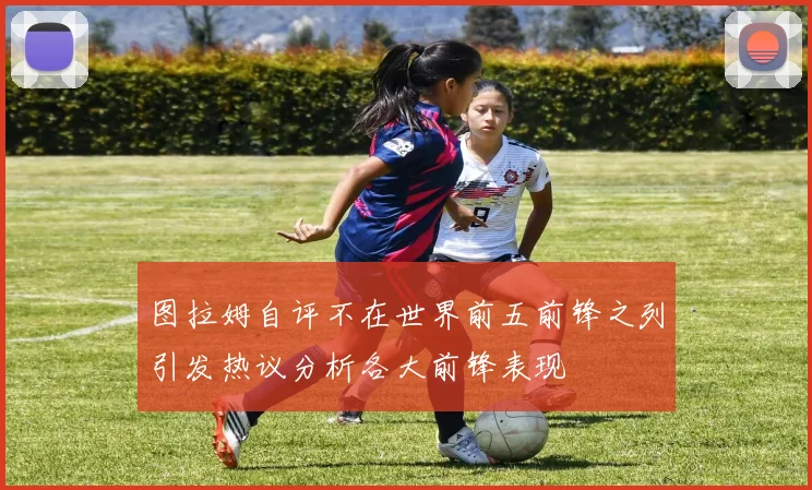 图拉姆自评不在世界前五前锋之列引发热议分析各大前锋表现