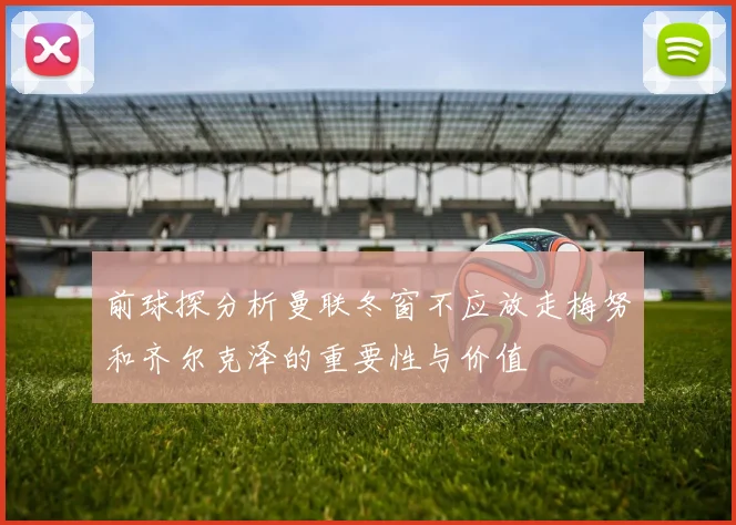 前球探分析曼联冬窗不应放走梅努和齐尔克泽的重要性与价值