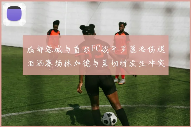 成都蓉城与首尔FC战平罗慕洛伤退泪洒赛场林加德与莱切特发生冲突