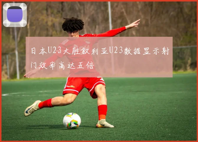 日本U23大胜叙利亚U23数据显示射门效率高达五倍
