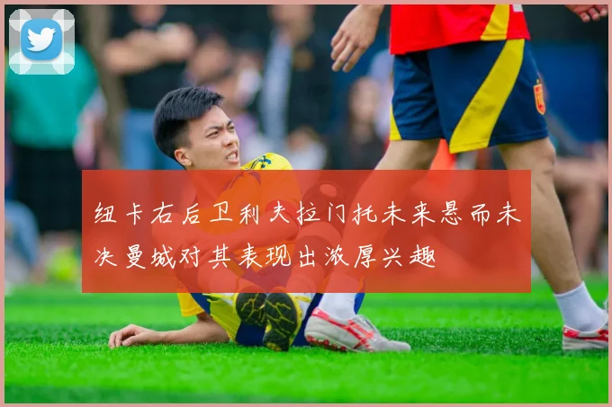纽卡右后卫利夫拉门托未来悬而未决曼城对其表现出浓厚兴趣