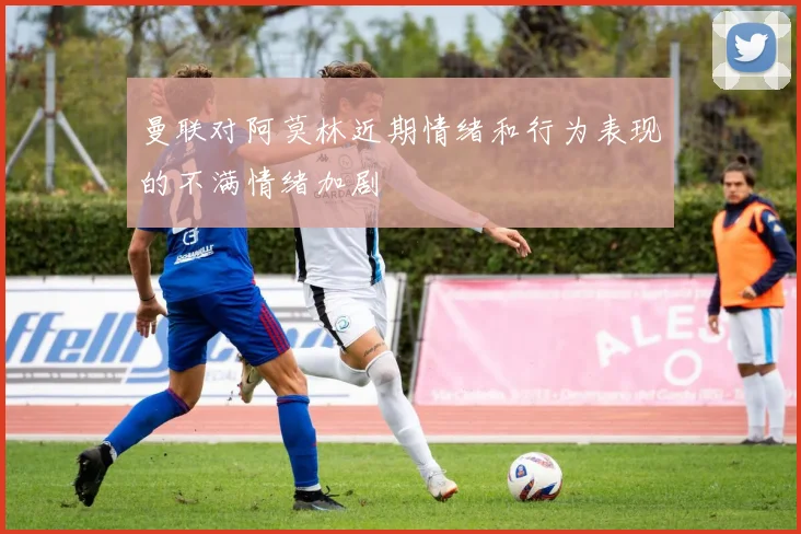 曼联对阿莫林近期情绪和行为表现的不满情绪加剧