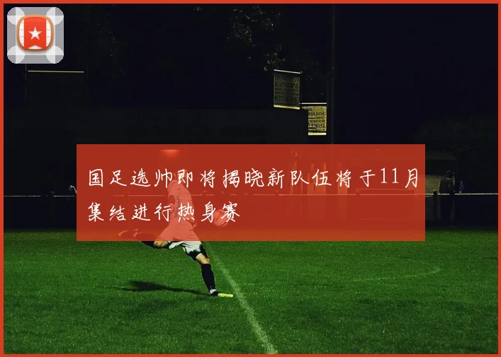国足选帅即将揭晓新队伍将于11月集结进行热身赛