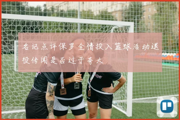 名记点评保罗全情投入篮球活动退役传闻是否过于夸大