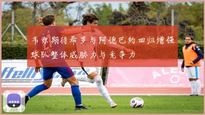 韦尔期待希罗与阿德巴约回归增强球队整体威胁力与竞争力