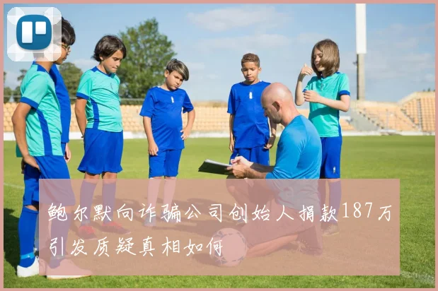 鲍尔默向诈骗公司创始人捐款187万引发质疑真相如何
