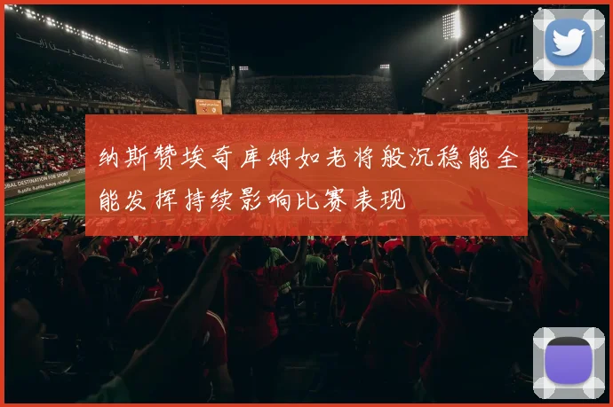 纳斯赞埃奇库姆如老将般沉稳能全能发挥持续影响比赛表现