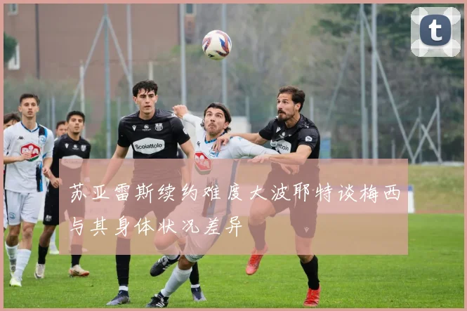 苏亚雷斯续约难度大波耶特谈梅西与其身体状况差异