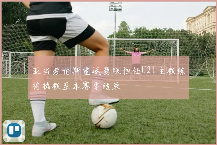 亚当劳伦斯重返曼联担任U21主教练将执教至本赛季结束